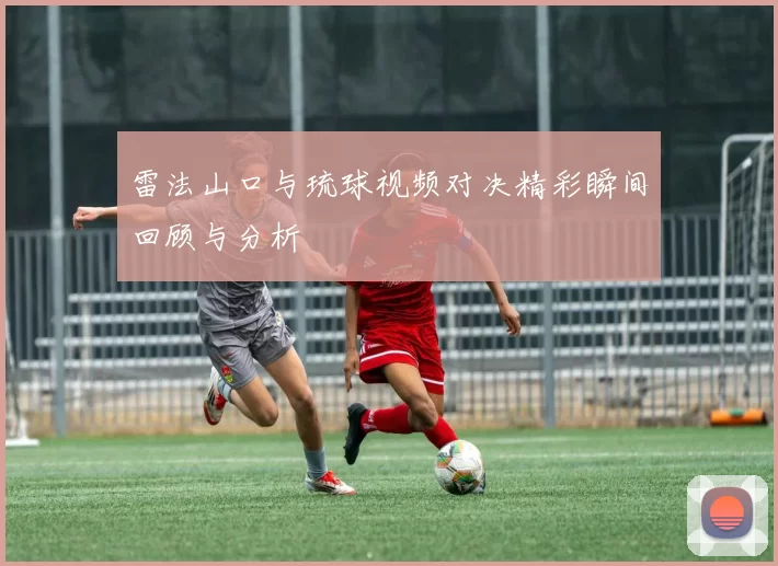 雷法山口与琉球视频对决精彩瞬间回顾与分析