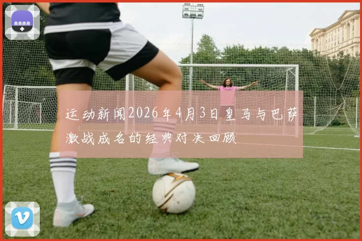 运动新闻2026年4月3日皇马与巴萨激战成名的经典对决回顾