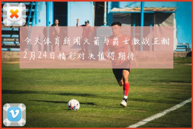 今天体育新闻火箭与爵士激战正酣2月24日精彩对决值得期待