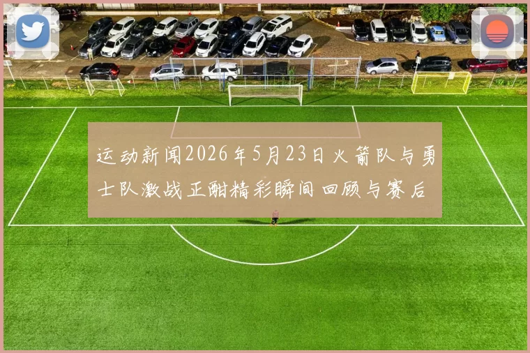 运动新闻2026年5月23日火箭队与勇士队激战正酣精彩瞬间回顾与赛后分析