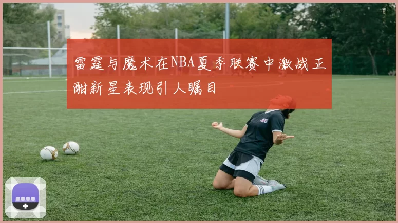 雷霆与魔术在NBA夏季联赛中激战正酣新星表现引人瞩目