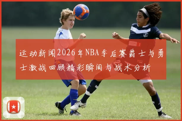 运动新闻2026年NBA季后赛爵士与勇士激战回顾精彩瞬间与战术分析
