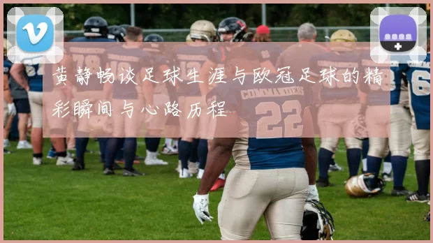 黄静畅谈足球生涯与欧冠足球的精彩瞬间与心路历程